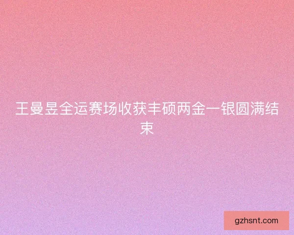 王曼昱全运赛场收获丰硕两金一银圆满结束